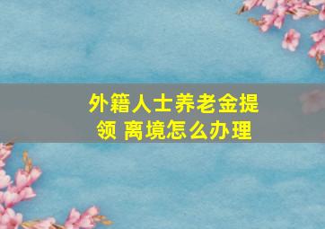 外籍人士养老金提领 离境怎么办理